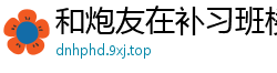 和炮友在补习班楼梯间的豪情校园春色